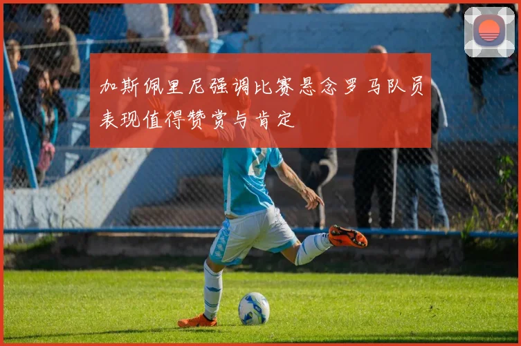 加斯佩里尼强调比赛悬念罗马队员表现值得赞赏与肯定