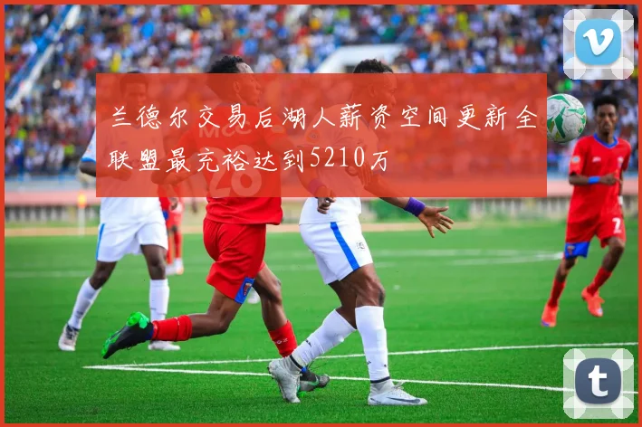 兰德尔交易后湖人薪资空间更新全联盟最充裕达到5210万