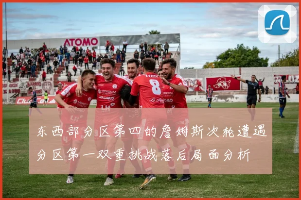 东西部分区第四的詹姆斯次轮遭遇分区第一双重挑战落后局面分析