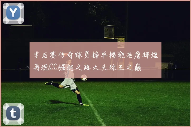 季后赛传奇球员榜单揭晓老詹辉煌再现CC崛起之路大头称王之巅
