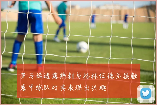 罗马诺透露热刺与格林伍德无接触意甲球队对其表现出兴趣