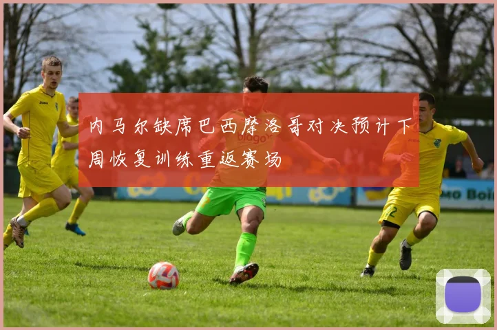 内马尔缺席巴西摩洛哥对决预计下周恢复训练重返赛场