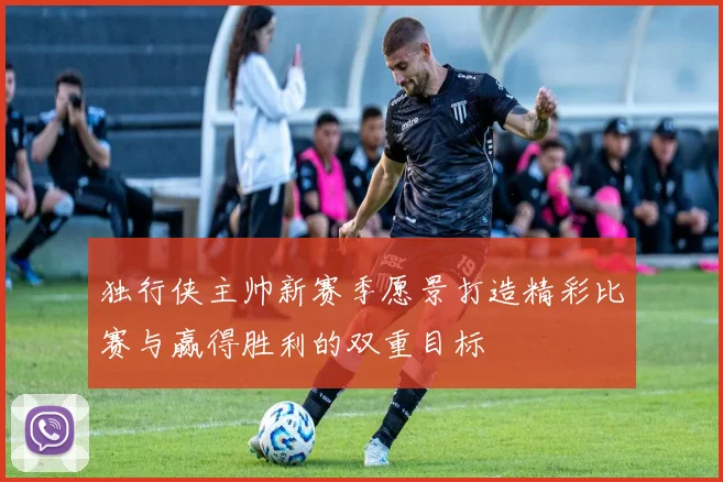 独行侠主帅新赛季愿景打造精彩比赛与赢得胜利的双重目标