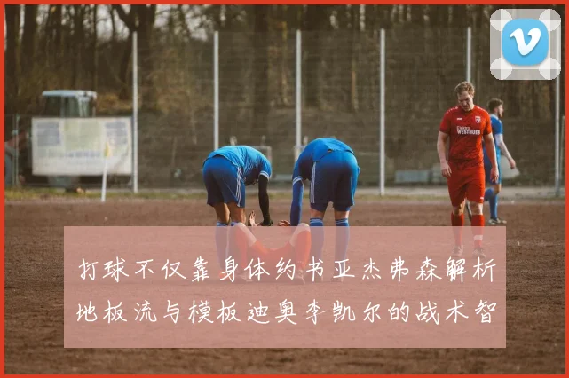 打球不仅靠身体约书亚杰弗森解析地板流与模板迪奥李凯尔的战术智慧