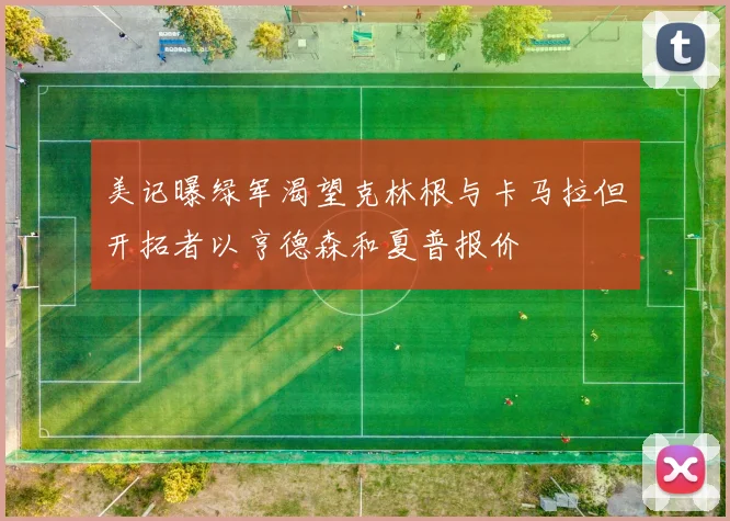 美记曝绿军渴望克林根与卡马拉但开拓者以亨德森和夏普报价