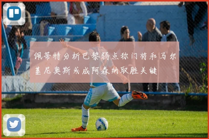 佩蒂特分析巴黎弱点称门将和马尔基尼奥斯或成阿森纳取胜关键