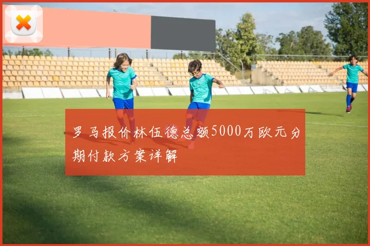 罗马报价林伍德总额5000万欧元分期付款方案详解