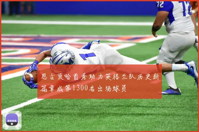 恩古莫哈首秀助力英格兰队历史新篇章成第1300名出场球员