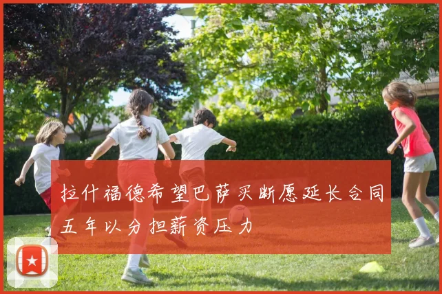 拉什福德希望巴萨买断愿延长合同五年以分担薪资压力