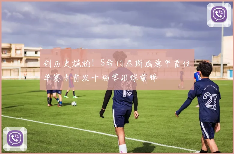 创历史尴尬！S希门尼斯成意甲首位单赛季首发十场零进球前锋