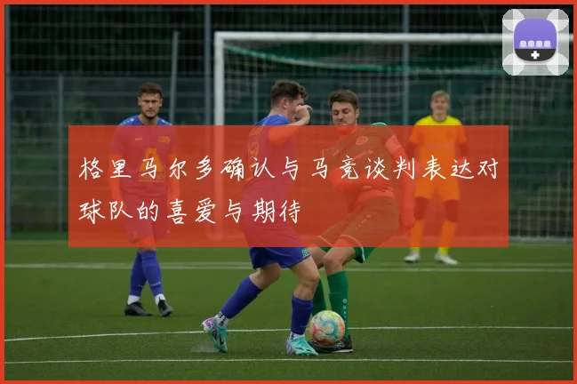 格里马尔多确认与马竞谈判表达对球队的喜爱与期待