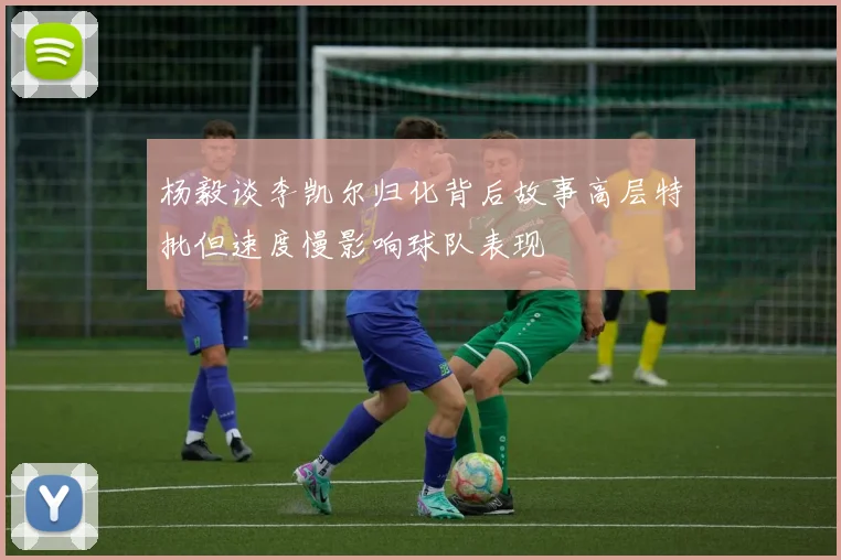 杨毅谈李凯尔归化背后故事高层特批但速度慢影响球队表现